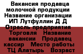 Вакансия продавца молочной продукции › Название организации ­ ИП Лутфуллин Д.Д › Отрасль предприятия ­ Торговля › Название вакансии ­ Продавец-кассир › Место работы ­ ТЦ Алатырь › Возраст от ­ 18 › Возраст до ­ 50 - Свердловская обл., Екатеринбург г. Работа » Вакансии   